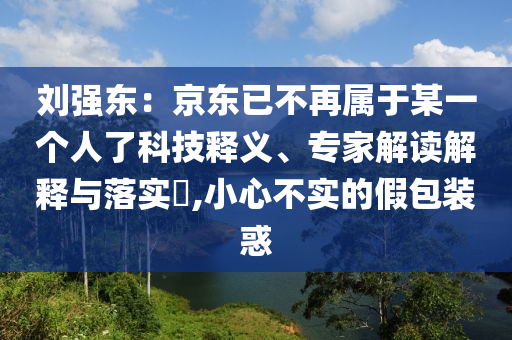 劉強(qiáng)東：京東已不再屬于某一個人了科技釋義、專家解讀解釋與落實(shí)?,小心不實(shí)的假包裝惑
