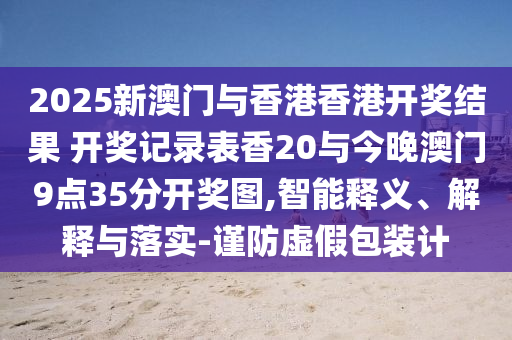 2025新澳門與香港香港開獎(jiǎng)結(jié)果 開獎(jiǎng)記錄表香20與今晚澳門9點(diǎn)35分開獎(jiǎng)圖,智能釋義、解釋與落實(shí)-謹(jǐn)防虛假包裝計(jì)