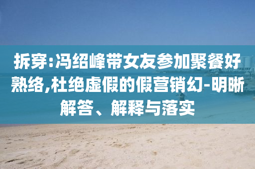 拆穿:馮紹峰帶女友參加聚餐好熟絡(luò),杜絕虛假的假營銷幻-明晰解答、解釋與落實