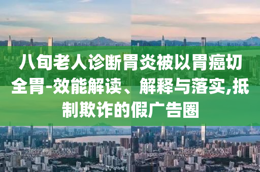 八旬老人診斷胃炎被以胃癌切全胃-效能解讀、解釋與落實,抵制欺詐的假廣告圈
