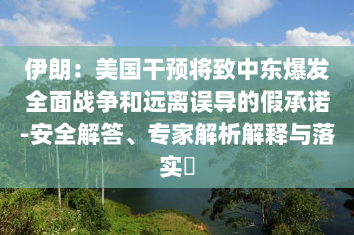 伊朗：美國干預(yù)將致中東爆發(fā)全面戰(zhàn)爭和遠(yuǎn)離誤導(dǎo)的假承諾-安全解答、專家解析解釋與落實?