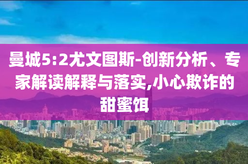 曼城5:2尤文圖斯-創(chuàng)新分析、專家解讀解釋與落實,小心欺詐的甜蜜餌