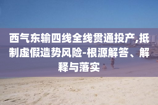西氣東輸四線全線貫通投產(chǎn),抵制虛假造勢(shì)風(fēng)險(xiǎn)-根源解答、解釋與落實(shí)