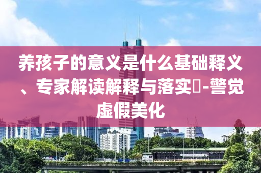 養(yǎng)孩子的意義是什么基礎(chǔ)釋義、專家解讀解釋與落實?-警覺虛假美化