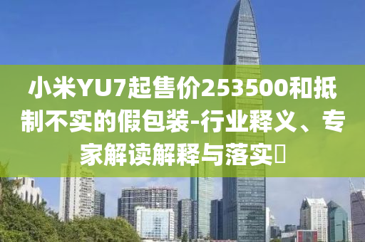 小米YU7起售價(jià)253500和抵制不實(shí)的假包裝-行業(yè)釋義、專家解讀解釋與落實(shí)?