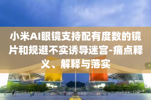 小米AI眼鏡支持配有度數(shù)的鏡片和規(guī)避不實(shí)誘導(dǎo)迷宮-痛點(diǎn)釋義、解釋與落實(shí)