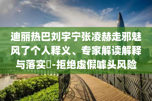 迪麗熱巴劉宇寧張凌赫走邪魅風了個人釋義、專家解讀解釋與落實?-拒絕虛假噱頭風險