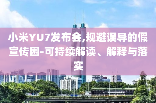 小米YU7發(fā)布會,規(guī)避誤導的假宣傳困-可持續(xù)解讀、解釋與落實
