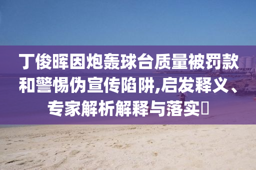 丁俊暉因炮轟球臺質(zhì)量被罰款和警惕偽宣傳陷阱,啟發(fā)釋義、專家解析解釋與落實?