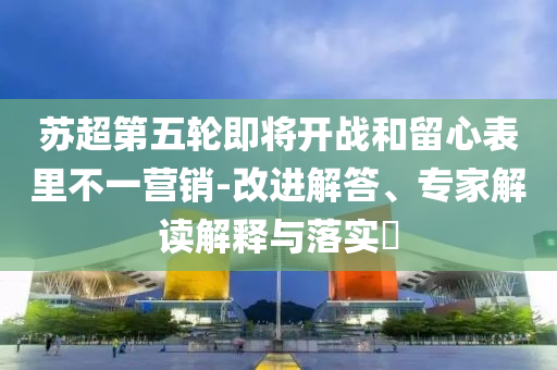 蘇超第五輪即將開戰(zhàn)和留心表里不一營銷-改進解答、專家解讀解釋與落實?
