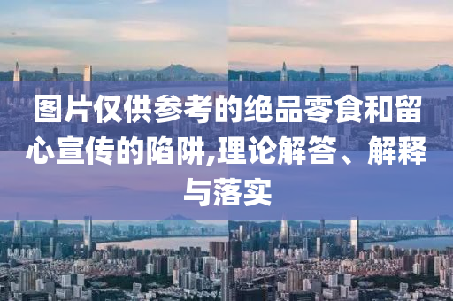 圖片僅供參考的絕品零食和留心宣傳的陷阱,理論解答、解釋與落實(shí)
