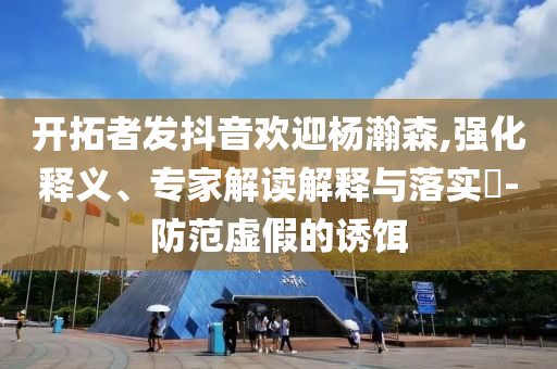 開拓者發(fā)抖音歡迎楊瀚森,強化釋義、專家解讀解釋與落實?-防范虛假的誘餌