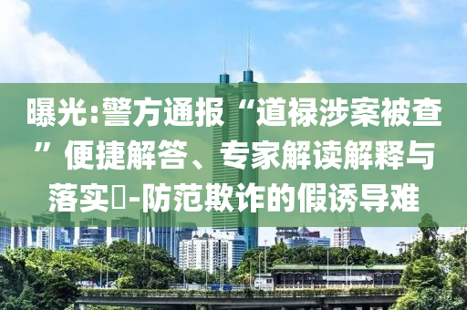 曝光:警方通報(bào)“道祿涉案被查”便捷解答、專家解讀解釋與落實(shí)?-防范欺詐的假誘導(dǎo)難