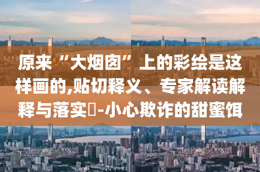 原來“大煙囪”上的彩繪是這樣畫的,貼切釋義、專家解讀解釋與落實(shí)?-小心欺詐的甜蜜餌
