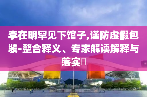 李在明罕見下館子,謹(jǐn)防虛假包裝-整合釋義、專家解讀解釋與落實?