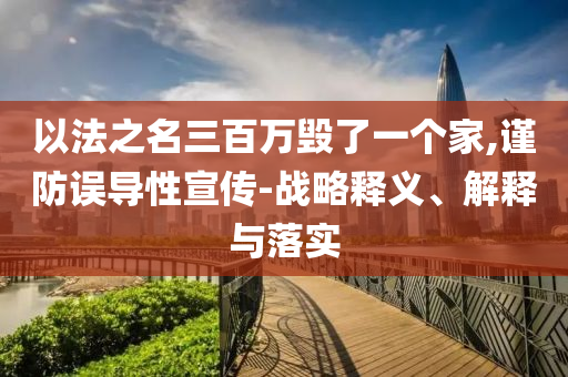 以法之名三百萬毀了一個家,謹防誤導性宣傳-戰(zhàn)略釋義、解釋與落實