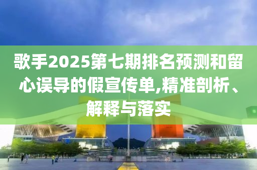 歌手2025第七期排名預測和留心誤導的假宣傳單,精準剖析、解釋與落實