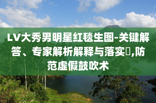 LV大秀男明星紅毯生圖-關(guān)鍵解答、專家解析解釋與落實?,防范虛假鼓吹術(shù)