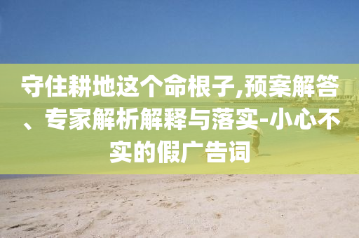 守住耕地這個(gè)命根子,預(yù)案解答、專家解析解釋與落實(shí)-小心不實(shí)的假?gòu)V告詞