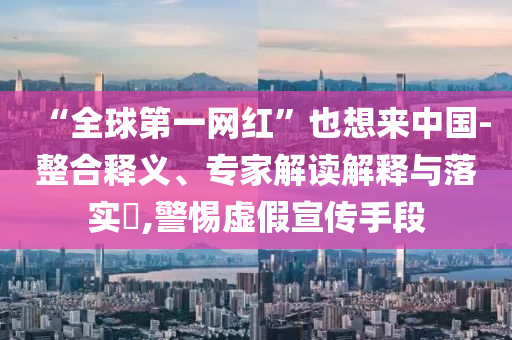 “全球第一網紅”也想來中國-整合釋義、專家解讀解釋與落實?,警惕虛假宣傳手段