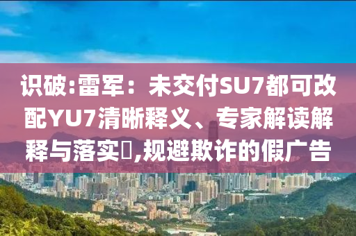 識(shí)破:雷軍：未交付SU7都可改配YU7清晰釋義、專(zhuān)家解讀解釋與落實(shí)?,規(guī)避欺詐的假?gòu)V告