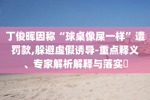 丁俊暉因稱(chēng)“球桌像屎一樣”遭罰款,躲避虛假誘導(dǎo)-重點(diǎn)釋義、專(zhuān)家解析解釋與落實(shí)?