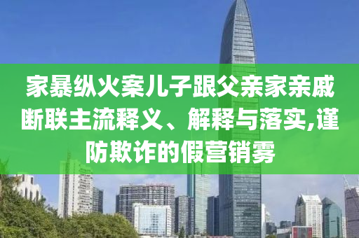 家暴縱火案兒子跟父親家親戚斷聯(lián)主流釋義、解釋與落實,謹防欺詐的假營銷霧