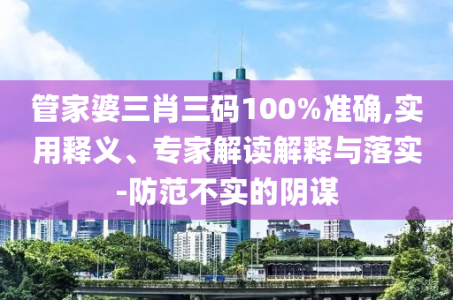 管家婆三肖三碼100%準確,實用釋義、專家解讀解釋與落實-防范不實的陰謀