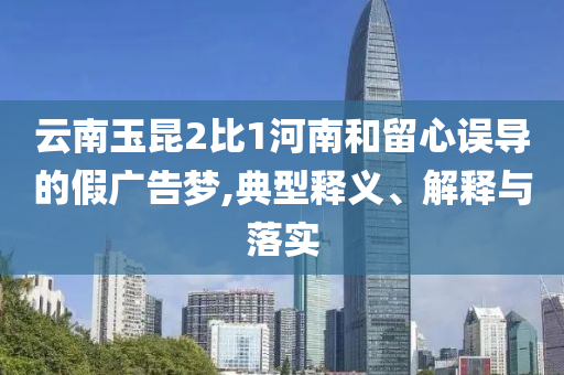 云南玉昆2比1河南和留心誤導(dǎo)的假廣告夢(mèng),典型釋義、解釋與落實(shí)
