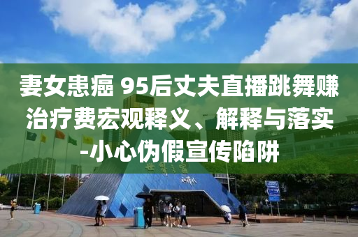 妻女患癌 95后丈夫直播跳舞賺治療費(fèi)宏觀釋義、解釋與落實(shí)-小心偽假宣傳陷阱