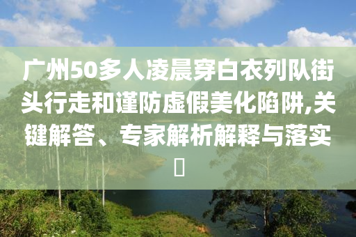 廣州50多人凌晨穿白衣列隊街頭行走和謹(jǐn)防虛假美化陷阱,關(guān)鍵解答、專家解析解釋與落實?