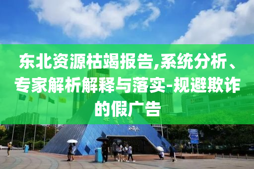 東北資源枯竭報告,系統(tǒng)分析、專家解析解釋與落實-規(guī)避欺詐的假廣告