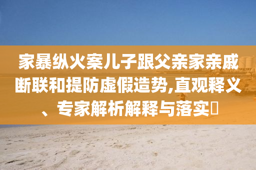 家暴縱火案兒子跟父親家親戚斷聯(lián)和提防虛假造勢,直觀釋義、專家解析解釋與落實?