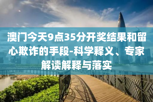 澳門今天9點(diǎn)35分開獎(jiǎng)結(jié)果和留心欺詐的手段-科學(xué)釋義、專家解讀解釋與落實(shí)