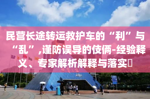 民營(yíng)長(zhǎng)途轉(zhuǎn)運(yùn)救護(hù)車的“利”與“亂”,謹(jǐn)防誤導(dǎo)的伎倆-經(jīng)驗(yàn)釋義、專家解析解釋與落實(shí)?