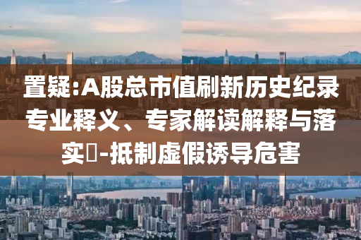 置疑:A股總市值刷新歷史紀錄專業(yè)釋義、專家解讀解釋與落實?-抵制虛假誘導(dǎo)危害
