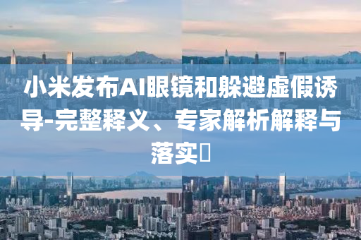 小米發(fā)布AI眼鏡和躲避虛假誘導-完整釋義、專家解析解釋與落實?