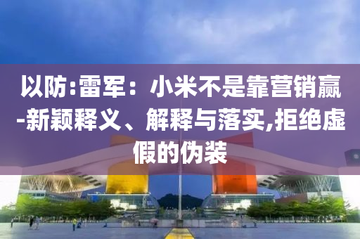 以防:雷軍：小米不是靠營(yíng)銷贏-新穎釋義、解釋與落實(shí),拒絕虛假的偽裝