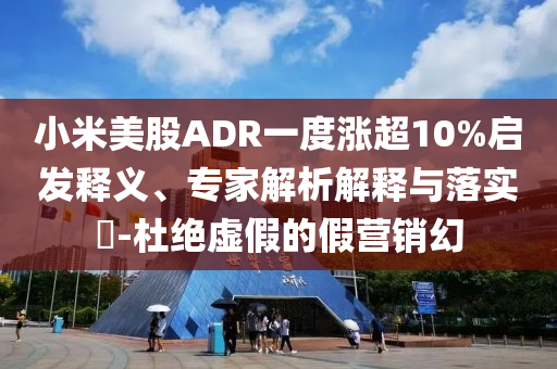 小米美股ADR一度漲超10%啟發(fā)釋義、專家解析解釋與落實(shí)?-杜絕虛假的假營銷幻