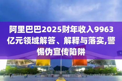 阿里巴巴2025財(cái)年收入9963億元領(lǐng)域解答、解釋與落實(shí),警惕偽宣傳陷阱