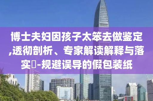 博士夫婦因孩子太笨去做鑒定,透徹剖析、專家解讀解釋與落實(shí)?-規(guī)避誤導(dǎo)的假包裝紙