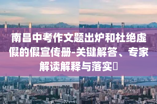 南昌中考作文題出爐和杜絕虛假的假宣傳冊(cè)-關(guān)鍵解答、專家解讀解釋與落實(shí)?