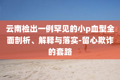 云南檢出一例罕見的小p血型全面剖析、解釋與落實-留心欺詐的套路