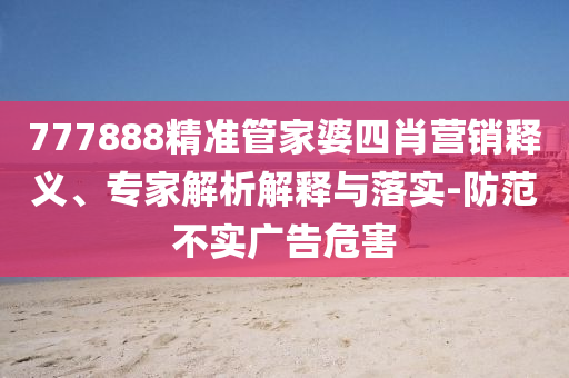 777888精準(zhǔn)管家婆四肖營(yíng)銷(xiāo)釋義、專(zhuān)家解析解釋與落實(shí)-防范不實(shí)廣告危害