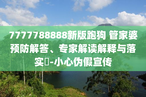 7777788888新版跑狗 管家婆預(yù)防解答、專家解讀解釋與落實?-小心偽假宣傳