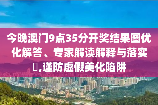 今晚澳門9點(diǎn)35分開獎(jiǎng)結(jié)果圖優(yōu)化解答、專家解讀解釋與落實(shí)?,謹(jǐn)防虛假美化陷阱