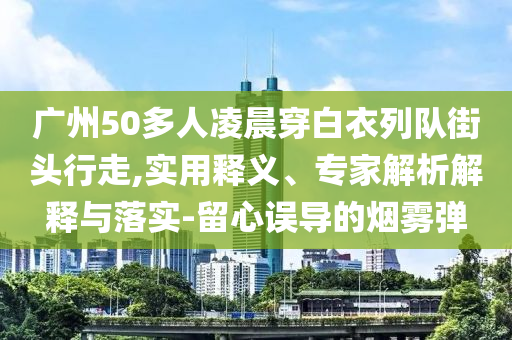 廣州50多人凌晨穿白衣列隊(duì)街頭行走,實(shí)用釋義、專家解析解釋與落實(shí)-留心誤導(dǎo)的煙霧彈