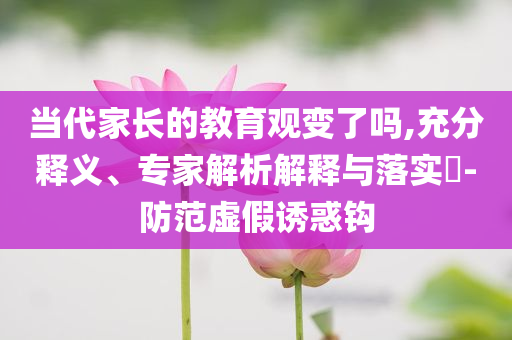 當(dāng)代家長(zhǎng)的教育觀(guān)變了嗎,充分釋義、專(zhuān)家解析解釋與落實(shí)?-防范虛假誘惑鉤