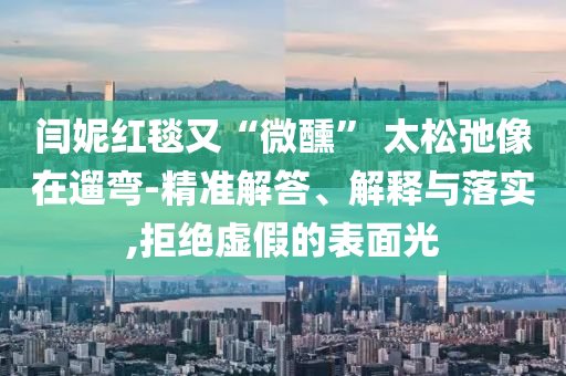 閆妮紅毯又“微醺” 太松弛像在遛彎-精準(zhǔn)解答、解釋與落實,拒絕虛假的表面光