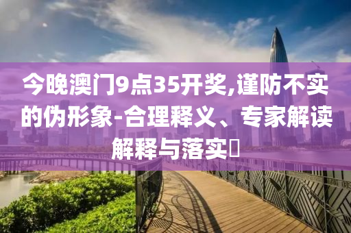 今晚澳門9點(diǎn)35開獎(jiǎng),謹(jǐn)防不實(shí)的偽形象-合理釋義、專家解讀解釋與落實(shí)?